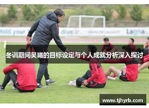 冬训期间吴曦的目标设定与个人成就分析深入探讨 冬训期间吴曦的目标设定与个人成就分析深入探讨