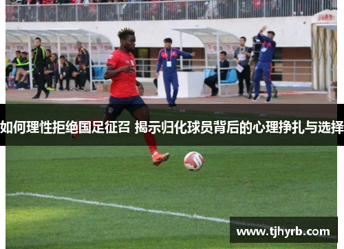 如何理性拒绝国足征召 揭示归化球员背后的心理挣扎与选择