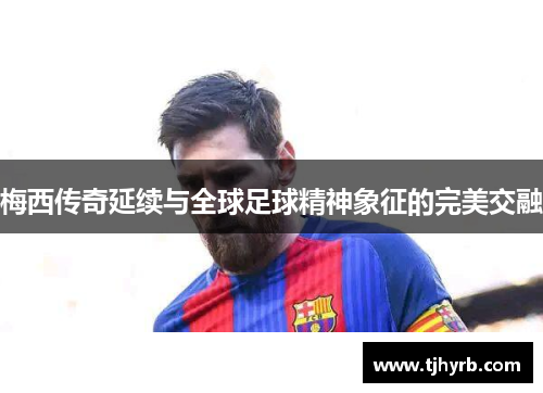梅西传奇延续与全球足球精神象征的完美交融