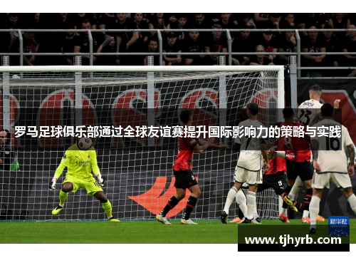 罗马足球俱乐部通过全球友谊赛提升国际影响力的策略与实践