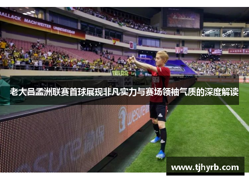 老大吕孟洲联赛首球展现非凡实力与赛场领袖气质的深度解读