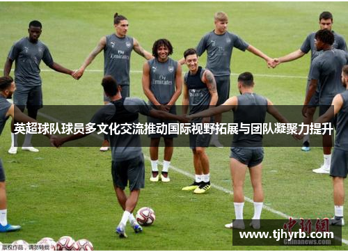 英超球队球员多文化交流推动国际视野拓展与团队凝聚力提升