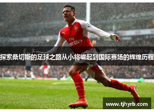 探索桑切斯的足球之路从小将崛起到国际赛场的辉煌历程 探索桑切斯的足球之路从小将崛起到国际赛场的辉煌历程