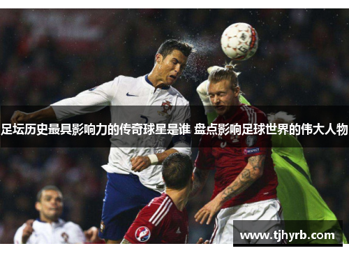 足坛历史最具影响力的传奇球星是谁 盘点影响足球世界的伟大人物