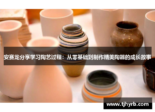 安赛龙分享学习陶艺过程:从零基础到制作精美陶器的成长故事 安赛龙分享学习陶艺过程:从零基础到制作精美陶器的成长故事