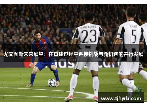 尤文图斯未来展望:在重建过程中迎接挑战与新机遇的并行发展 尤文图斯未来展望:在重建过程中迎接挑战与新机遇的并行发展