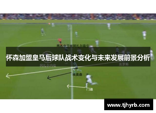 怀森加盟皇马后球队战术变化与未来发展前景分析 怀森加盟皇马后球队战术变化与未来发展前景分析