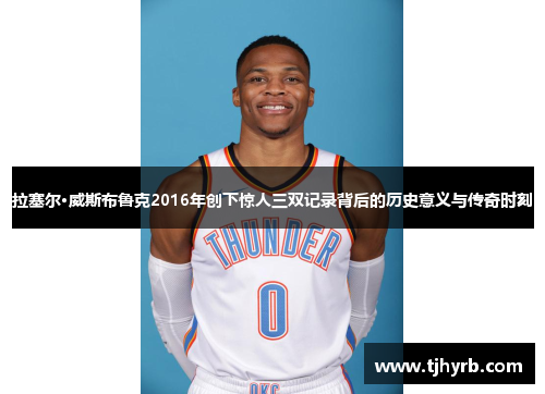 拉塞尔·威斯布鲁克2016年创下惊人三双记录背后的历史意义与传奇时刻
