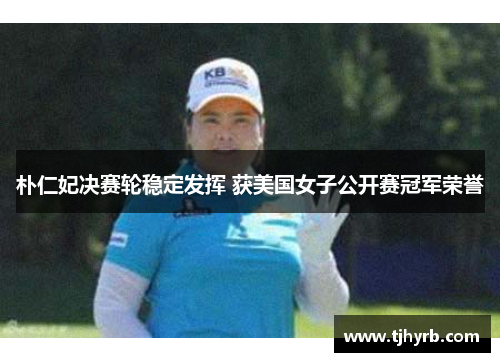 朴仁妃决赛轮稳定发挥 获美国女子公开赛冠军荣誉 朴仁妃决赛轮稳定发挥 获美国女子公开赛冠军荣誉